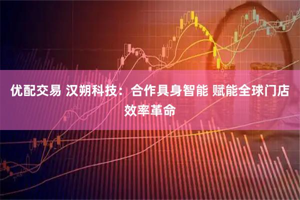 优配交易 汉朔科技：合作具身智能 赋能全球门店效率革命
