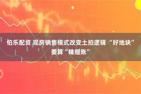 伯乐配资 现房销售模式改变土拍逻辑 “好地块”要算“精细账”
