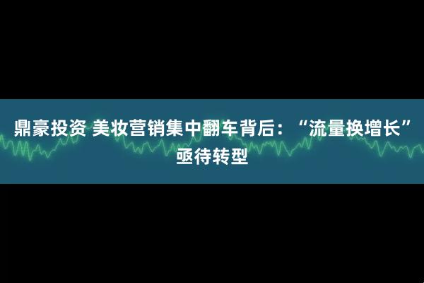鼎豪投资 美妆营销集中翻车背后：“流量换增长”亟待转型