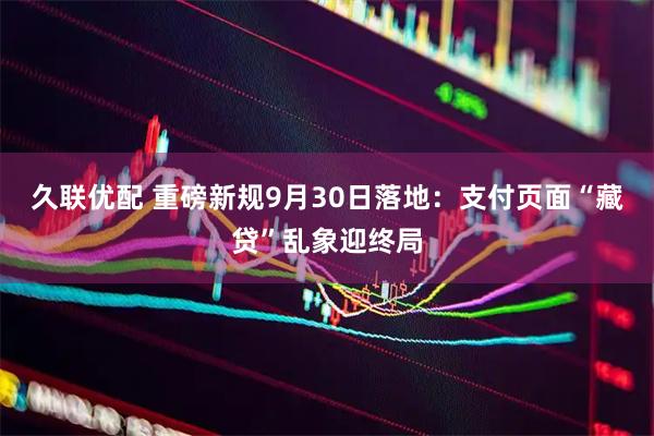 久联优配 重磅新规9月30日落地：支付页面“藏贷”乱象迎终局