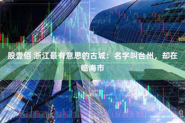 股壹佰 浙江最有意思的古城：名字叫台州，却在临海市
