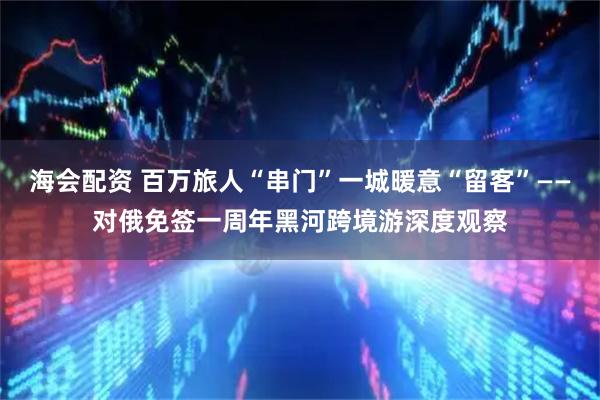海会配资 百万旅人“串门”一城暖意“留客”——对俄免签一周年黑河跨境游深度观察