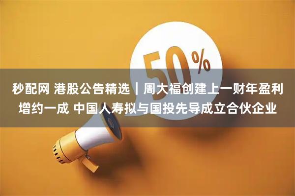 秒配网 港股公告精选｜周大福创建上一财年盈利增约一成 中国人寿拟与国投先导成立合伙企业