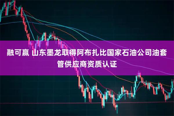 融可赢 山东墨龙取得阿布扎比国家石油公司油套管供应商资质认证