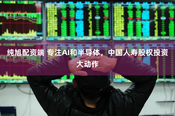 纯旭配资端 专注AI和半导体，中国人寿股权投资大动作