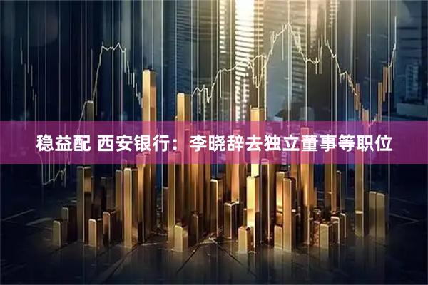 稳益配 西安银行：李晓辞去独立董事等职位