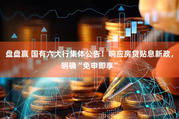 盘盘赢 国有六大行集体公告！响应房贷贴息新政，明确“免申即享”