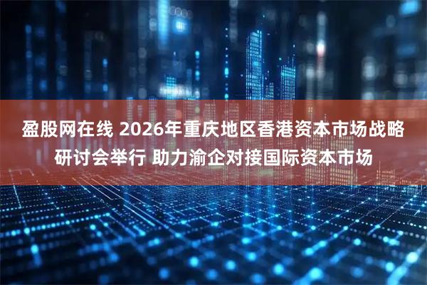 盈股网在线 2026年重庆地区香港资本市场战略研讨会举行 助力渝企对接国际资本市场