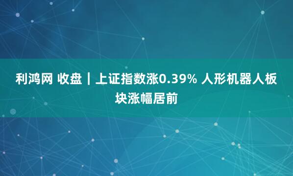 利鸿网 收盘｜上证指数涨0.39% 人形机器人板块涨幅居前