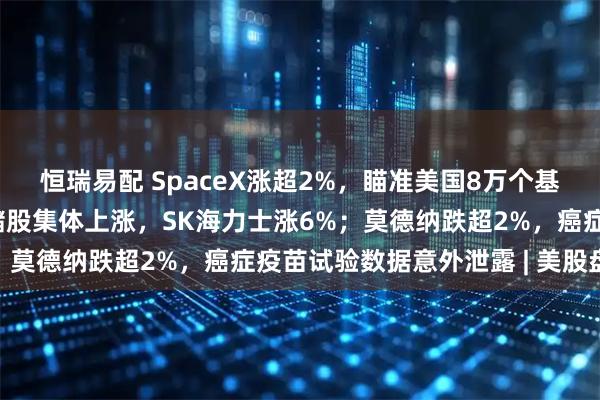 恒瑞易配 SpaceX涨超2%，瞄准美国8万个基站使用权；光通信、存储股集体上涨，SK海力士涨6%；莫德纳跌超2%，癌症疫苗试验数据意外泄露 | 美股盘前