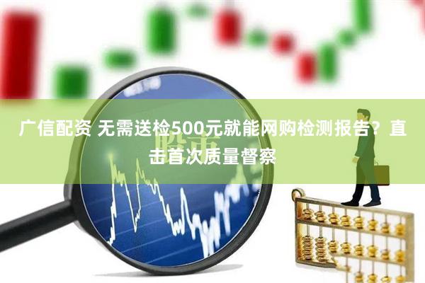 广信配资 无需送检500元就能网购检测报告？直击首次质量督察
