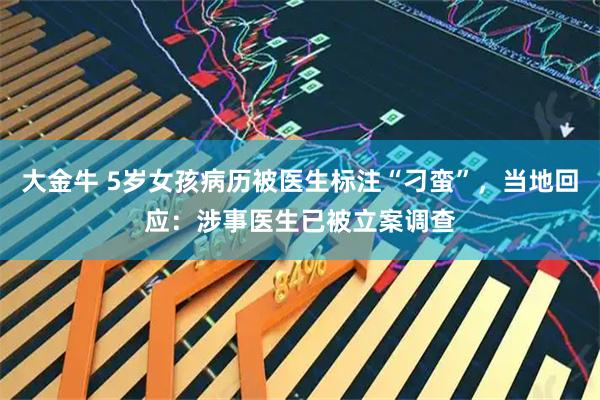 大金牛 5岁女孩病历被医生标注“刁蛮”,当地回应:涉事医生已被立案调查