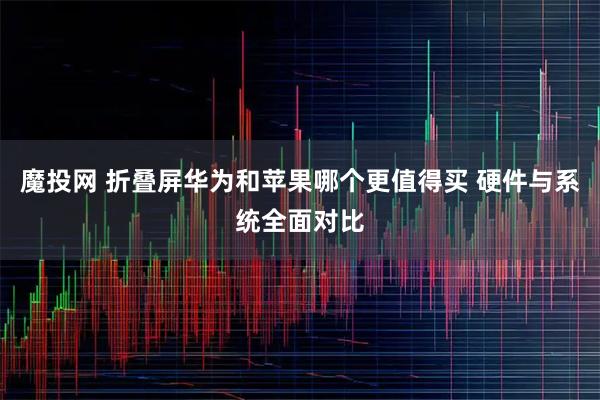 魔投网 折叠屏华为和苹果哪个更值得买 硬件与系统全面对比
