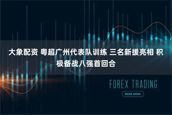 大象配资 粤超广州代表队训练 三名新援亮相 积极备战八强首回合