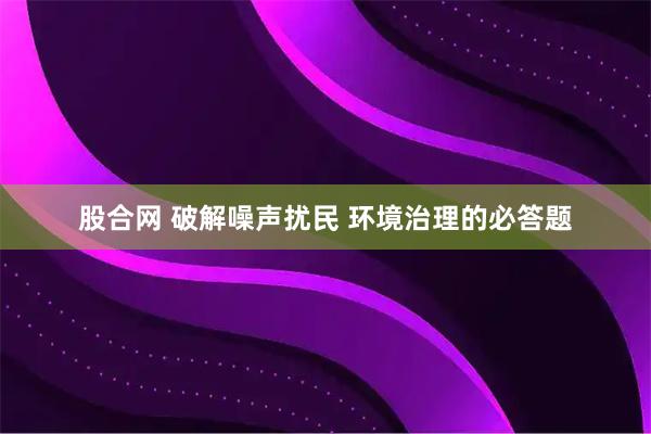 股合网 破解噪声扰民 环境治理的必答题