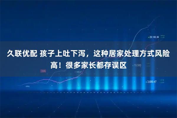 久联优配 孩子上吐下泻，这种居家处理方式风险高！很多家长都存误区